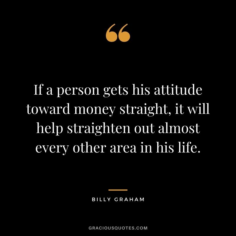 If a person gets his attitude toward money straight, it will help straighten out almost every other area in his life.