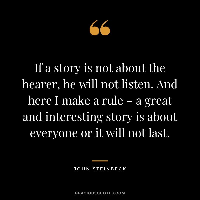 If a story is not about the hearer, he will not listen. And here I make a rule – a great and interesting story is about everyone or it will not last. - John Steinbeck
