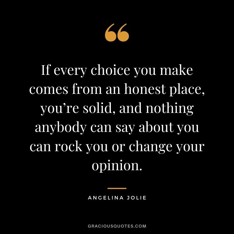 If every choice you make comes from an honest place, you’re solid, and nothing anybody can say about you can rock you or change your opinion.