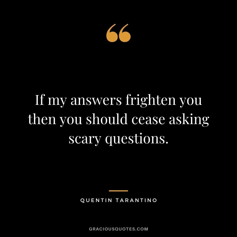 If my answers frighten you then you should cease asking scary questions.