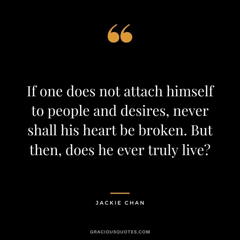 If one does not attach himself to people and desires, never shall his heart be broken. But then, does he ever truly live?