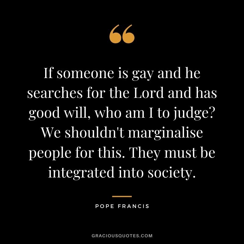 If someone is gay and he searches for the Lord and has good will, who am I to judge We shouldn't marginalise people for this. They must be integrated into society.