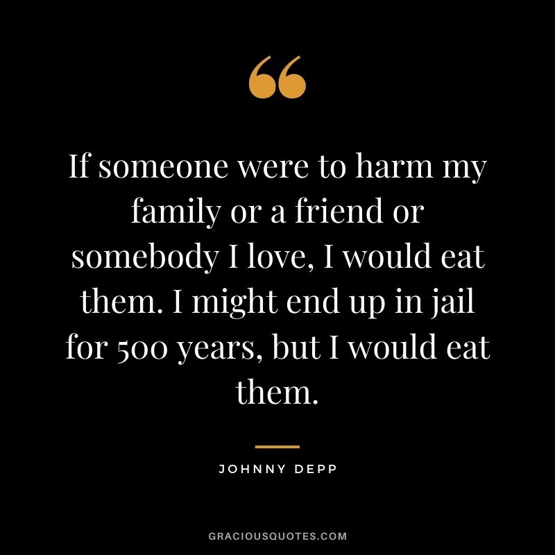 If someone were to harm my family or a friend or somebody I love, I would eat them. I might end up in jail for 500 years, but I would eat them.