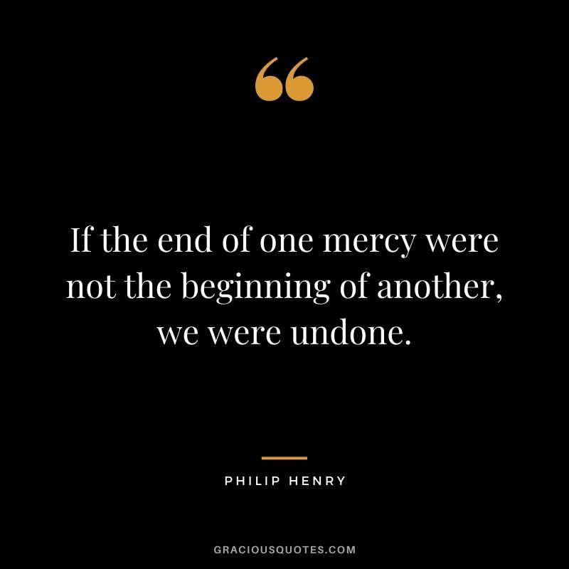 If the end of one mercy were not the beginning of another, we were undone. - Philip Henry