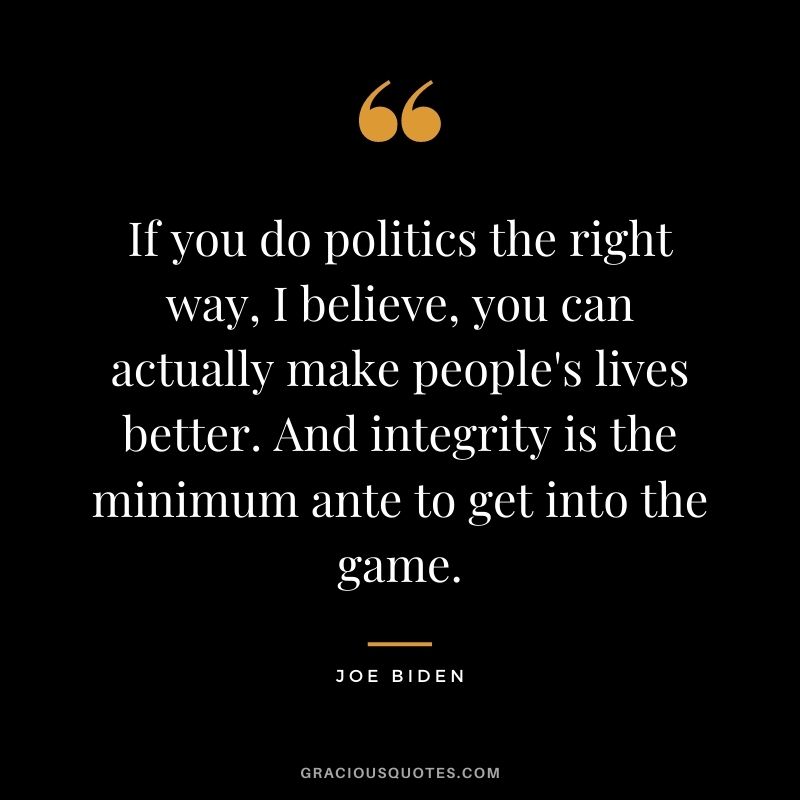 If you do politics the right way, I believe, you can actually make people's lives better. And integrity is the minimum ante to get into the game.