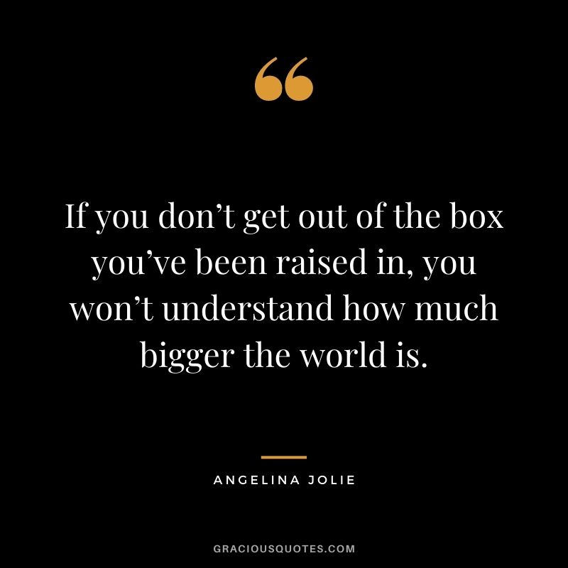 If you don’t get out of the box you’ve been raised in, you won’t understand how much bigger the world is.