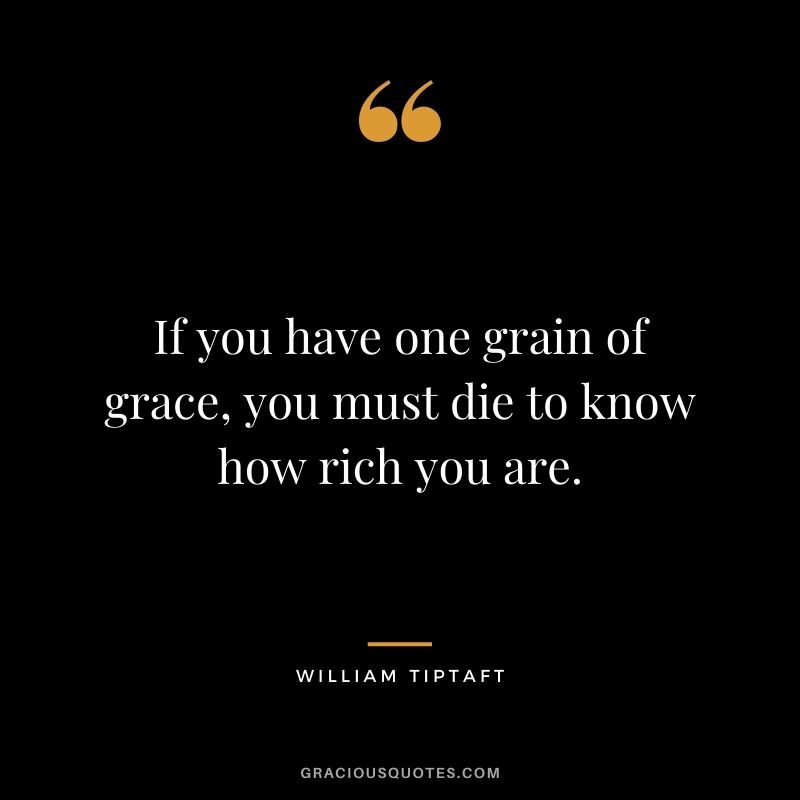 If you have one grain of grace, you must die to know how rich you are. - William Tiptaft