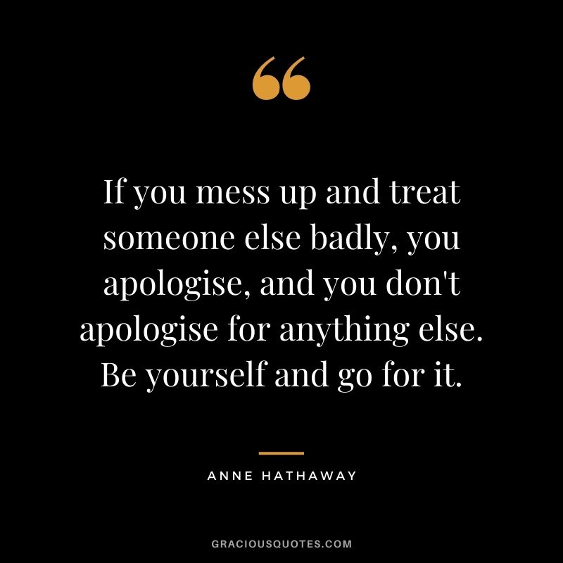 If you mess up and treat someone else badly, you apologise, and you don't apologise for anything else. Be yourself and go for it.