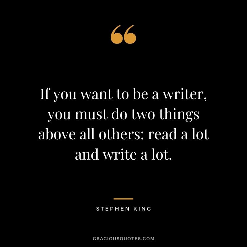 If you want to be a writer, you must do two things above all others read a lot and write a lot. - Stephen King
