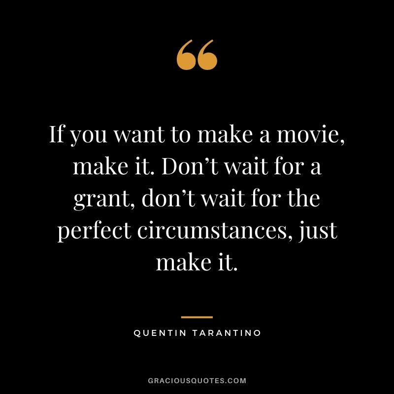 If you want to make a movie, make it. Don’t wait for a grant, don’t wait for the perfect circumstances, just make it.
