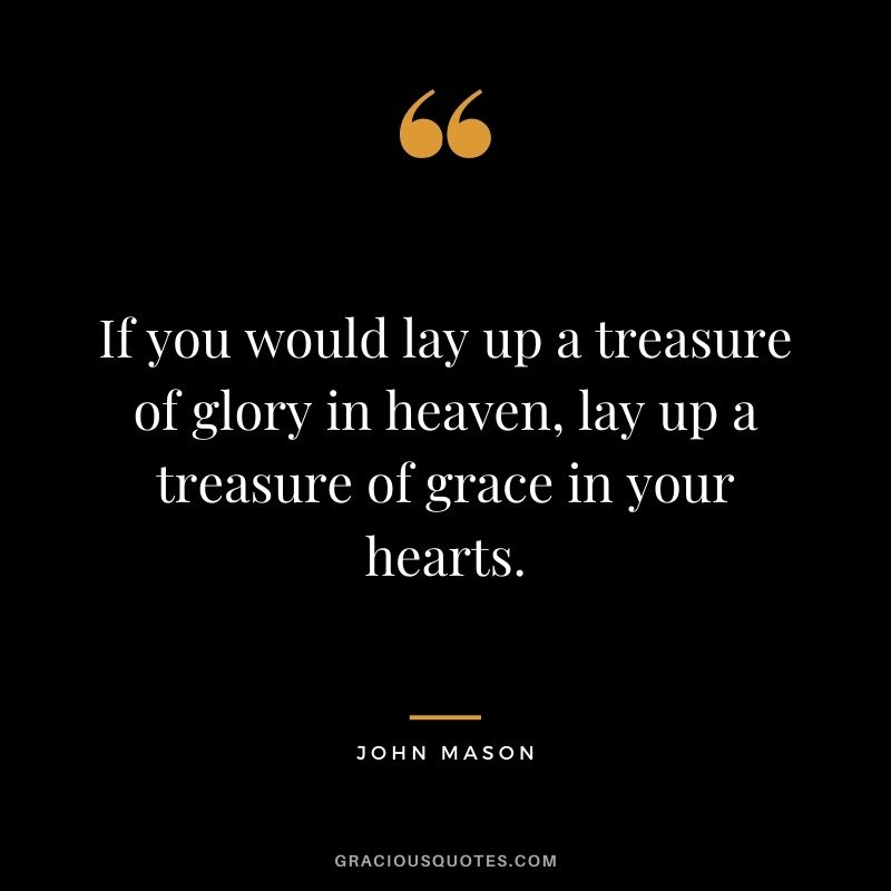 If you would lay up a treasure of glory in heaven, lay up a treasure of grace in your hearts. - John Mason