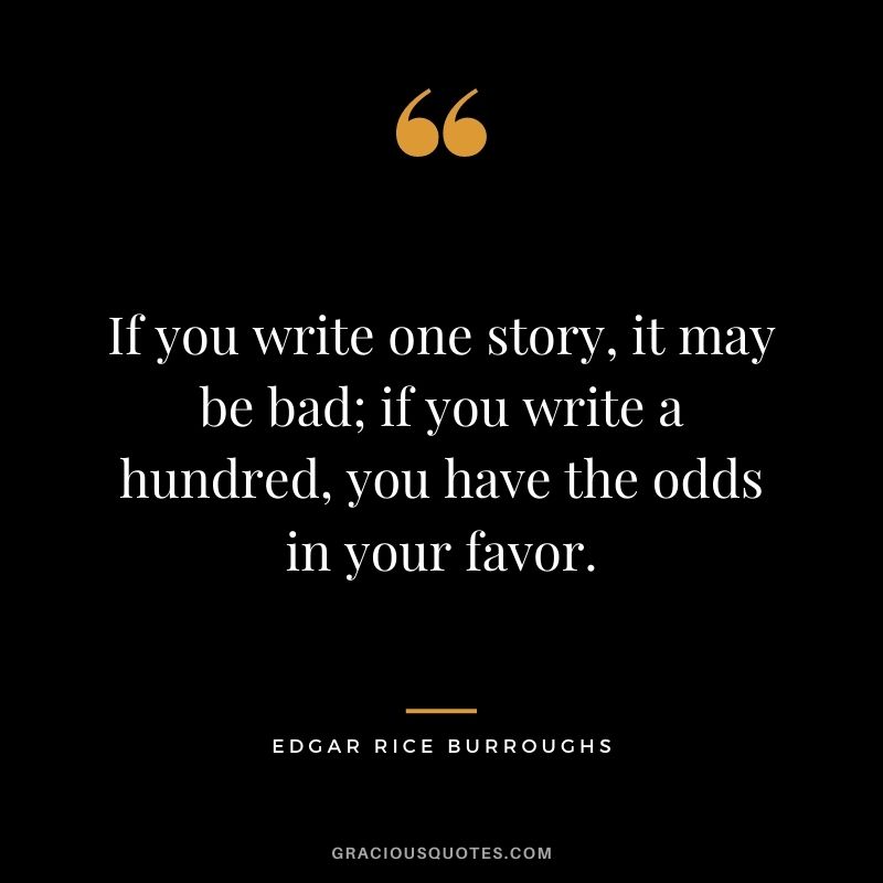 If you write one story, it may be bad; if you write a hundred, you have the odds in your favor. - Edgar Rice Burroughs