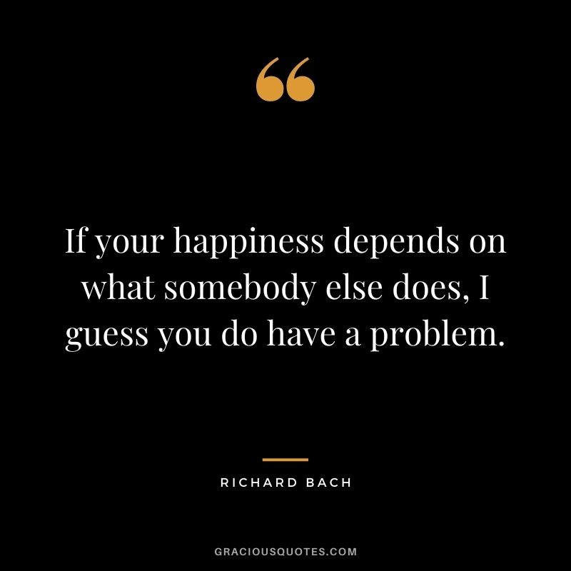 If your happiness depends on what somebody else does, I guess you do have a problem.