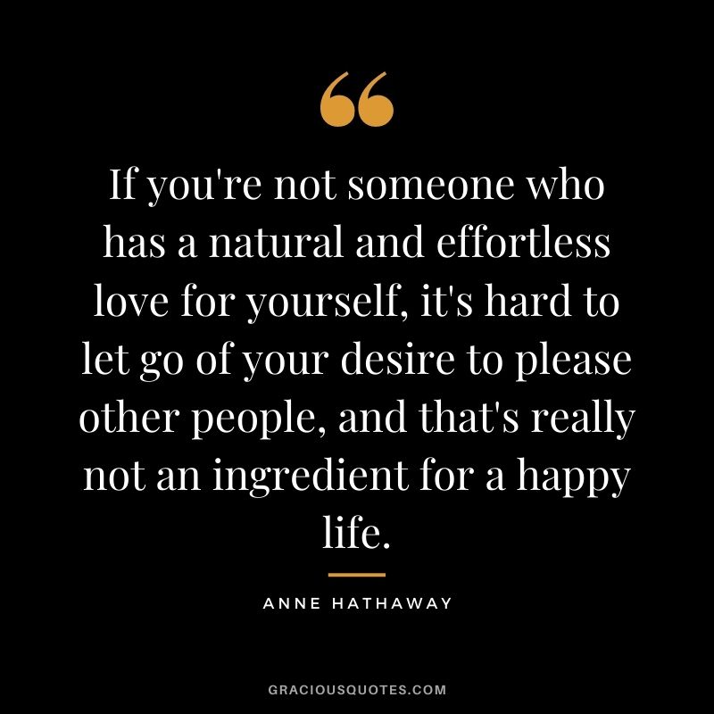 If you're not someone who has a natural and effortless love for yourself, it's hard to let go of your desire to please other people, and that's really not an ingredient for a happy life.