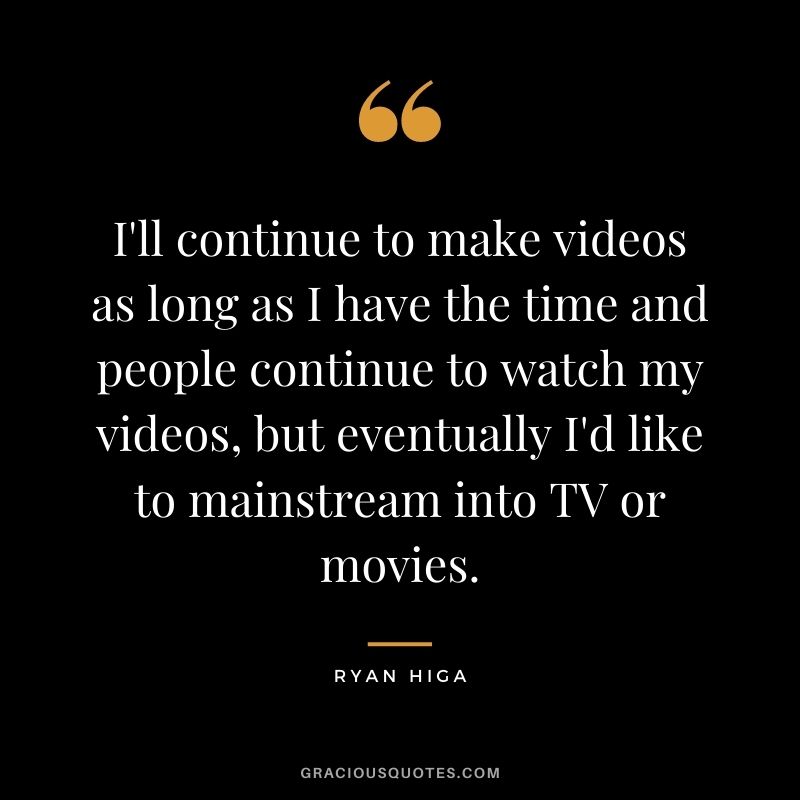 I'll continue to make videos as long as I have the time and people continue to watch my videos, but eventually I'd like to mainstream into TV or movies.