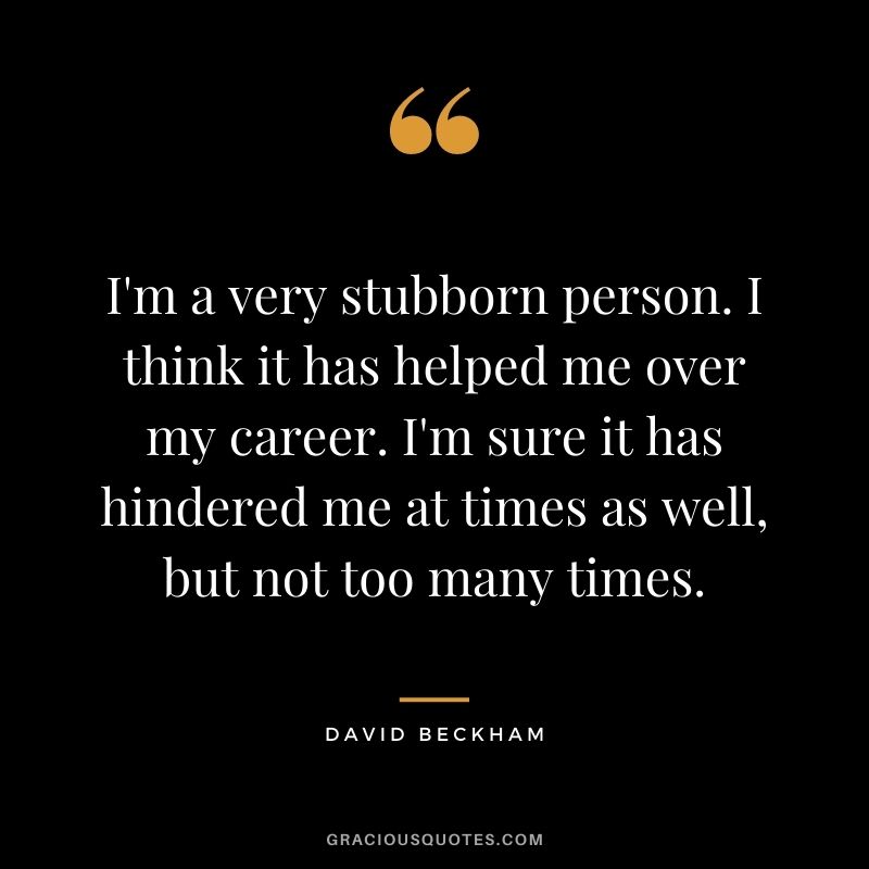 I'm a very stubborn person. I think it has helped me over my career. I'm sure it has hindered me at times as well, but not too many times.
