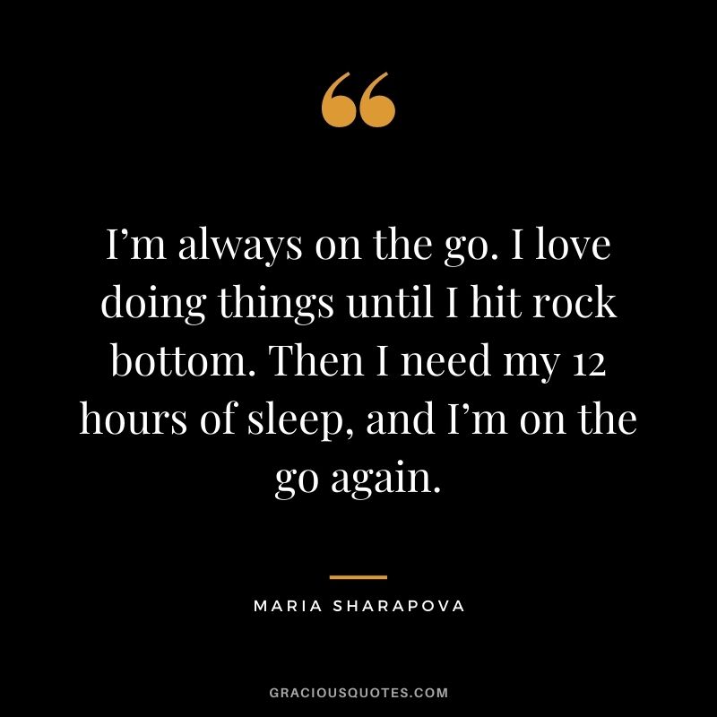 I’m always on the go. I love doing things until I hit rock bottom. Then I need my 12 hours of sleep, and I’m on the go again. - Maria Sharapova