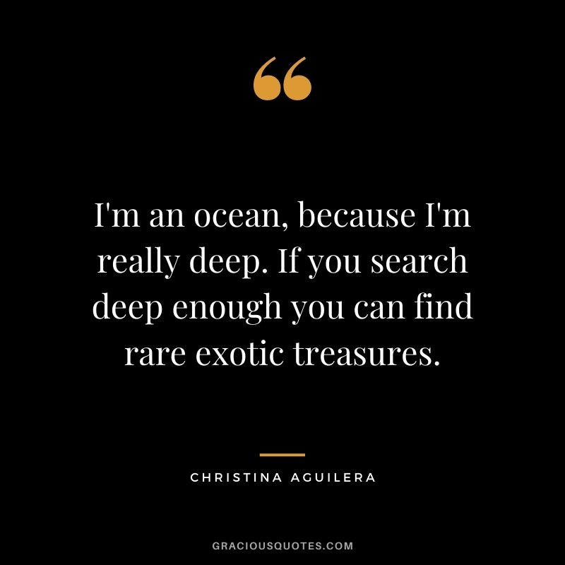 I'm an ocean, because I'm really deep. If you search deep enough you can find rare exotic treasures.