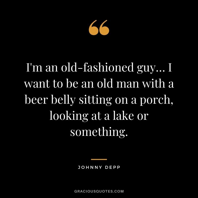 I'm an old-fashioned guy… I want to be an old man with a beer belly sitting on a porch, looking at a lake or something.