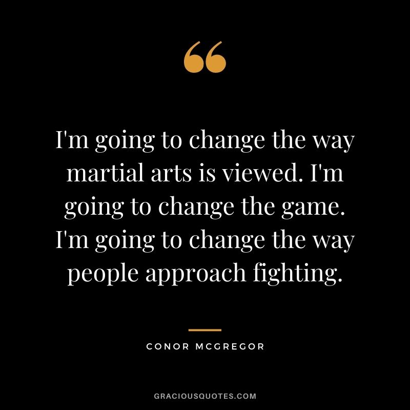 I'm going to change the way martial arts is viewed. I'm going to change the game. I'm going to change the way people approach fighting.