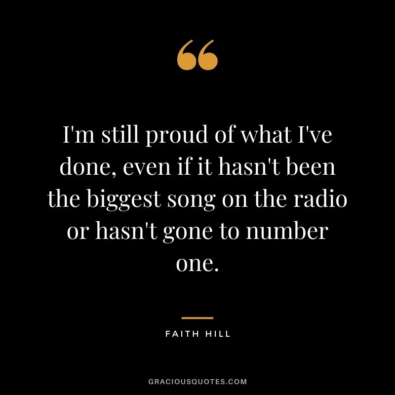 I'm still proud of what I've done, even if it hasn't been the biggest song on the radio or hasn't gone to number one.