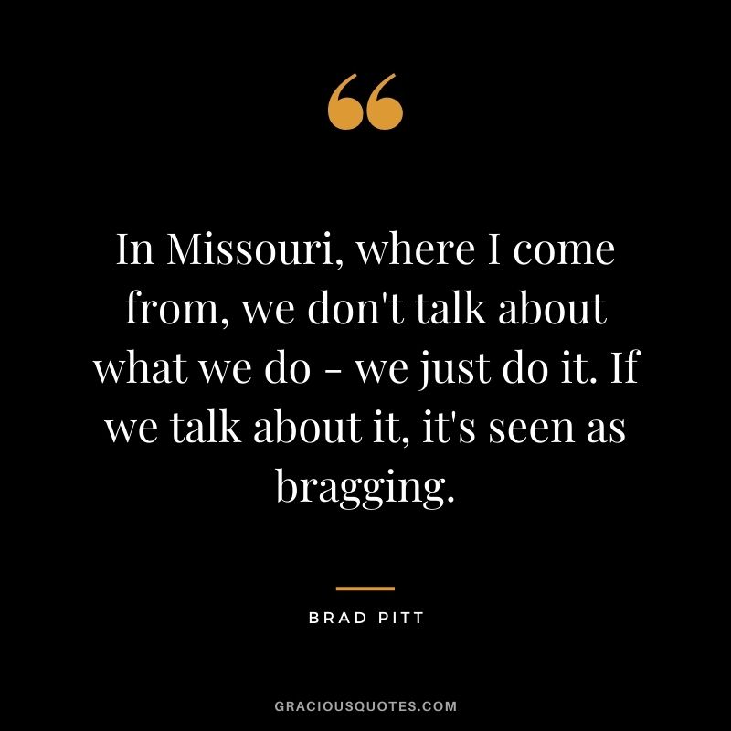 In Missouri, where I come from, we don't talk about what we do - we just do it. If we talk about it, it's seen as bragging.