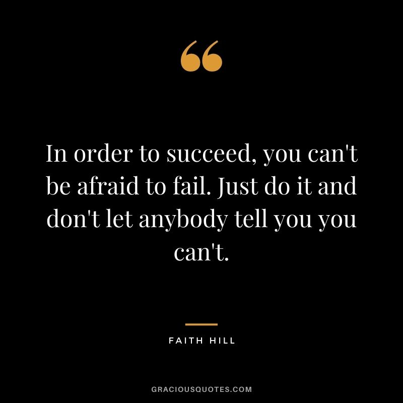 In order to succeed, you can't be afraid to fail. Just do it and don't let anybody tell you you can't.