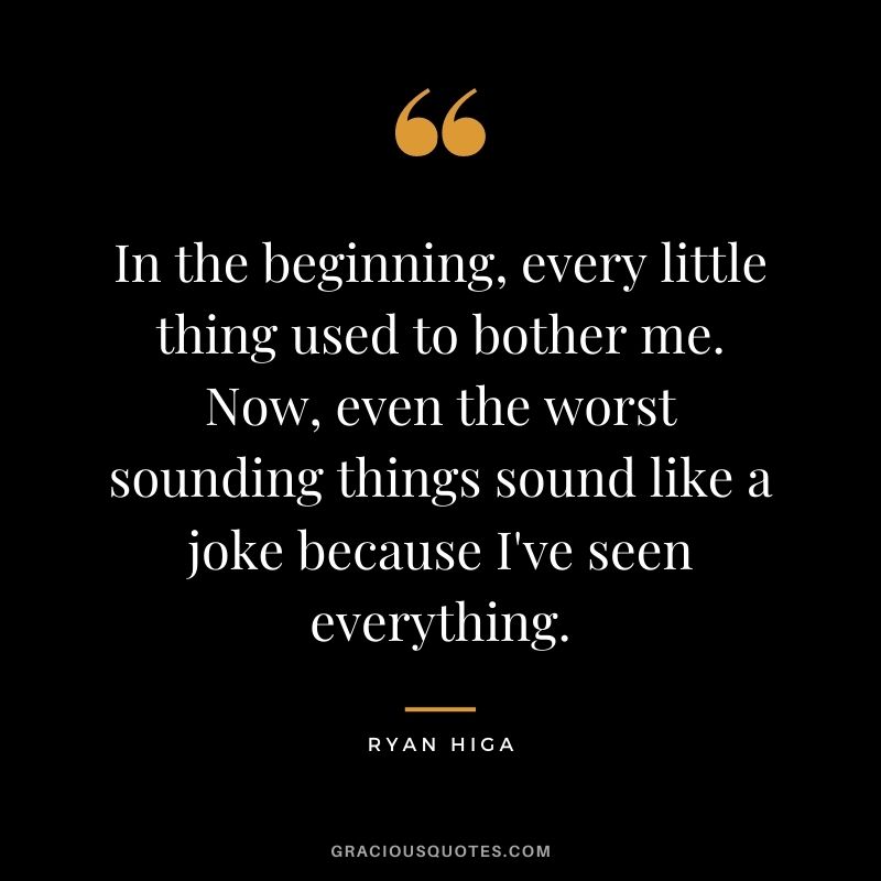 In the beginning, every little thing used to bother me. Now, even the worst sounding things sound like a joke because I've seen everything.