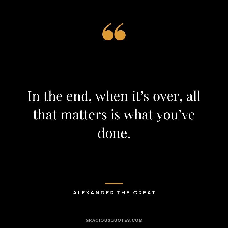 In the end, when it’s over, all that matters is what you’ve done.
