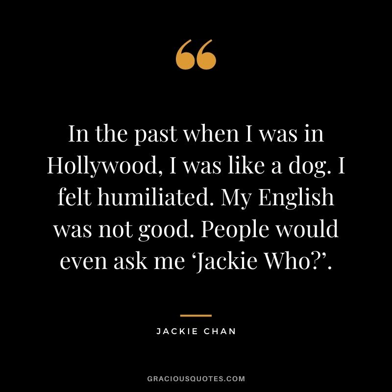 In the past when I was in Hollywood, I was like a dog. I felt humiliated. My English was not good. People would even ask me ‘Jackie Who’.