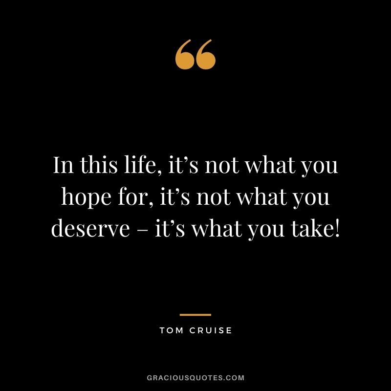 In this life, it’s not what you hope for, it’s not what you deserve – it’s what you take!