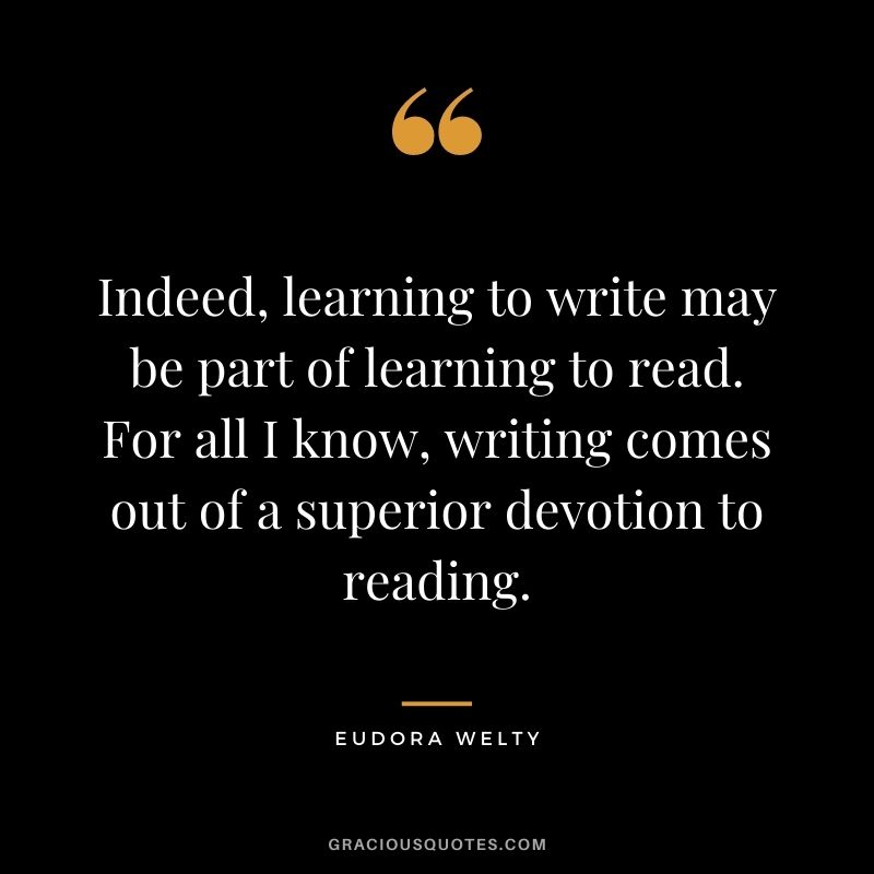 Indeed, learning to write may be part of learning to read. For all I know, writing comes out of a superior devotion to reading. — Eudora Welty