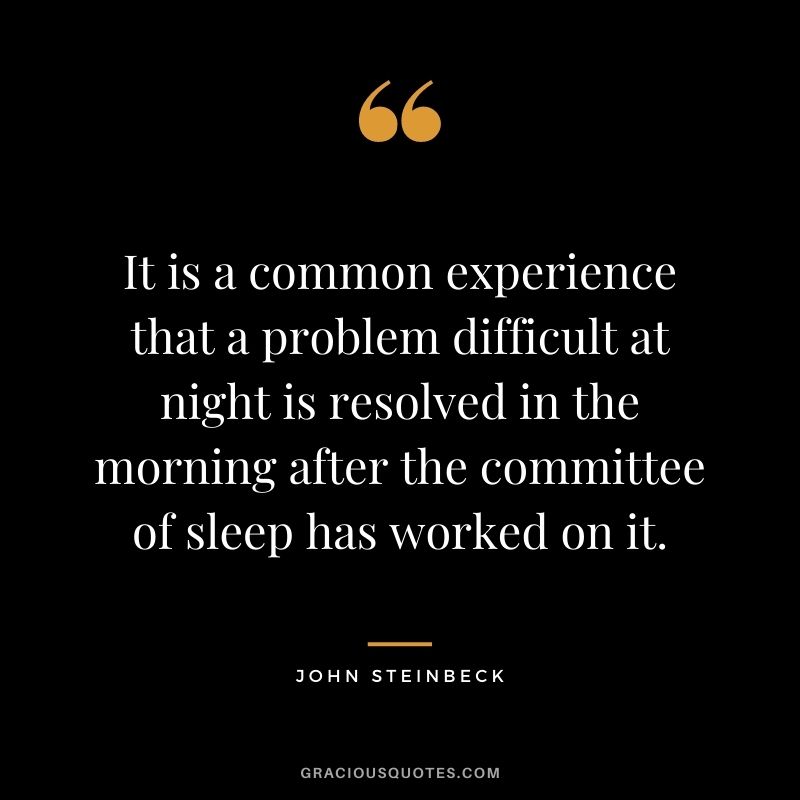 It is a common experience that a problem difficult at night is resolved in the morning after the committee of sleep has worked on it. - John Steinbeck