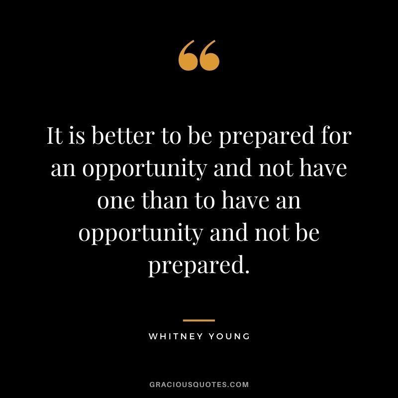 It is better to be prepared for an opportunity and not have one than to have an opportunity and not be prepared.