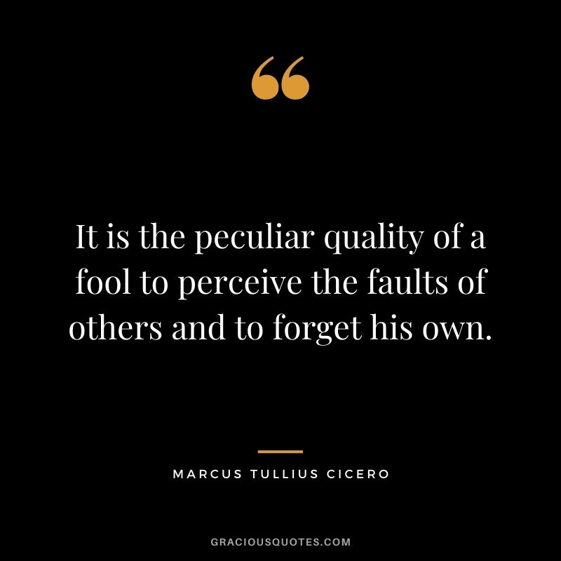 It is the peculiar quality of a fool to perceive the faults of others and to forget his own.