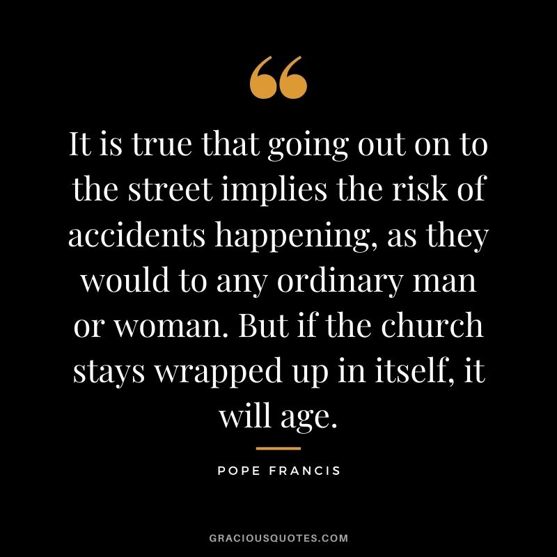 It is true that going out on to the street implies the risk of accidents happening, as they would to any ordinary man or woman. But if the church stays wrapped up in itself, it will age.