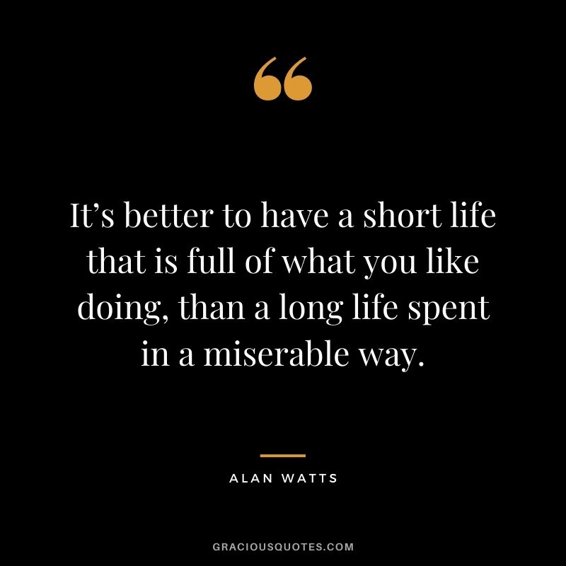 It’s better to have a short life that is full of what you like doing, than a long life spent in a miserable way.
