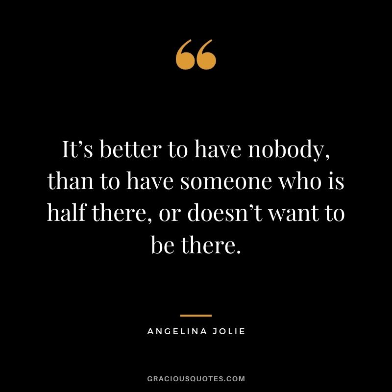 It’s better to have nobody, than to have someone who is half there, or doesn’t want to be there.