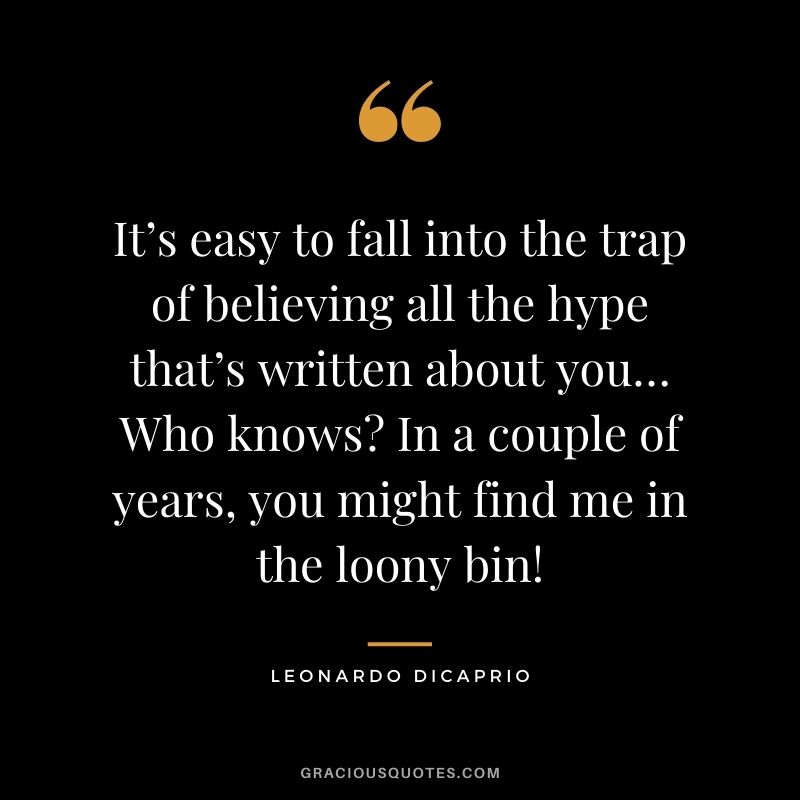 It’s easy to fall into the trap of believing all the hype that’s written about you… Who knows In a couple of years, you might find me in the loony bin!