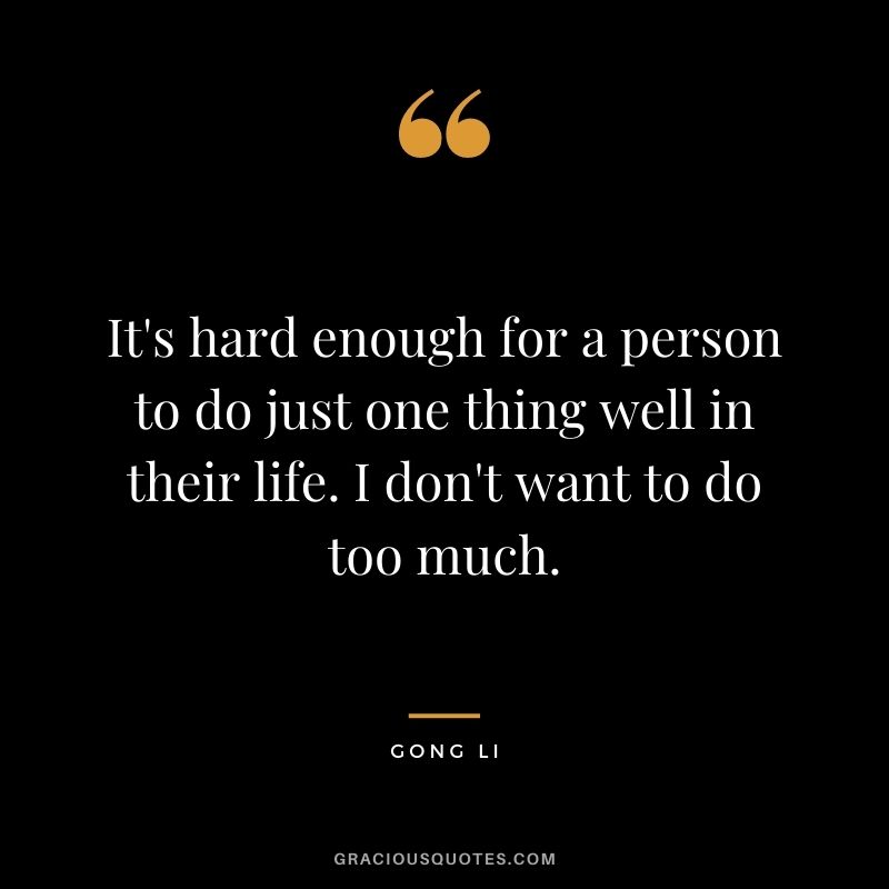 It's hard enough for a person to do just one thing well in their life. I don't want to do too much.