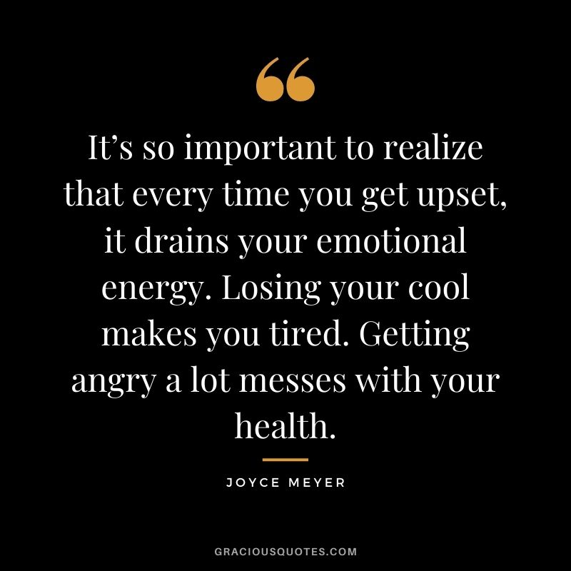 It’s so important to realize that every time you get upset, it drains your emotional energy. Losing your cool makes you tired. Getting angry a lot messes with your health.