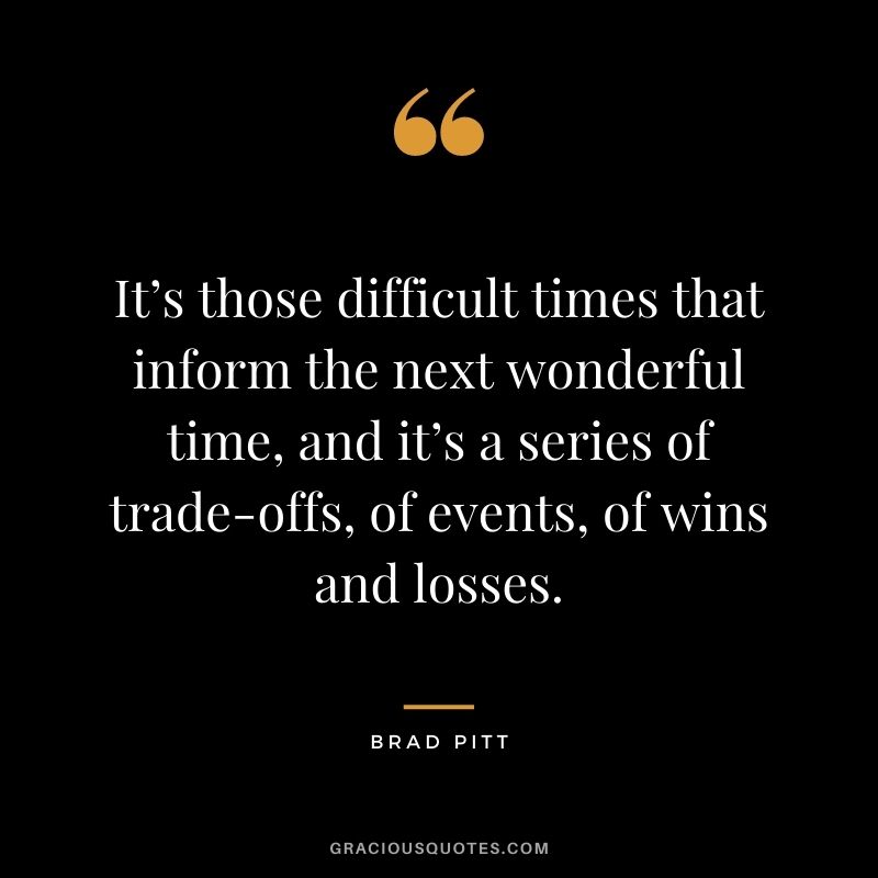 It’s those difficult times that inform the next wonderful time, and it’s a series of trade-offs, of events, of wins and losses.