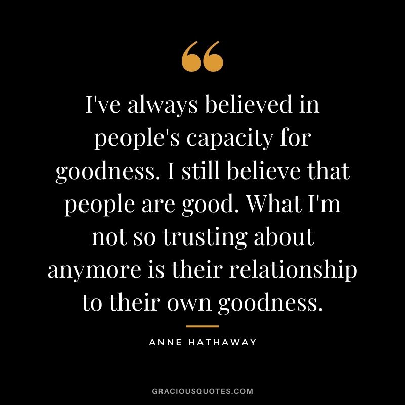 I've always believed in people's capacity for goodness. I still believe that people are good. What I'm not so trusting about anymore is their relationship to their own goodness.
