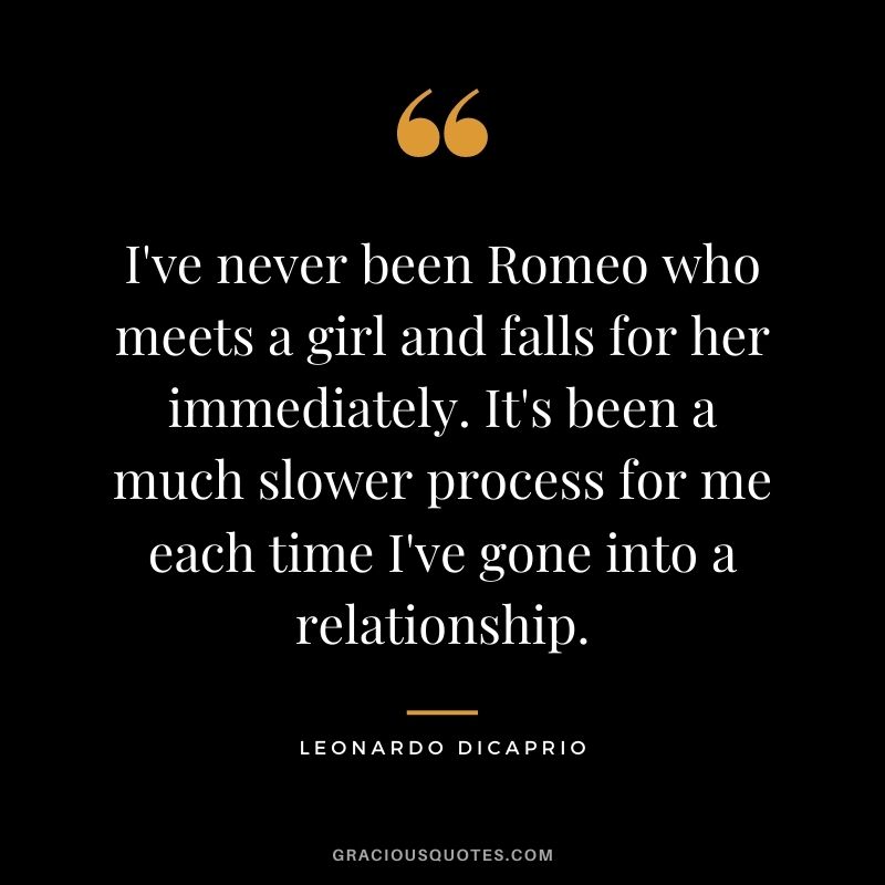 I've never been Romeo who meets a girl and falls for her immediately. It's been a much slower process for me each time I've gone into a relationship.