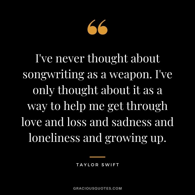 I've never thought about songwriting as a weapon. I've only thought about it as a way to help me get through love and loss and sadness and loneliness and growing up.