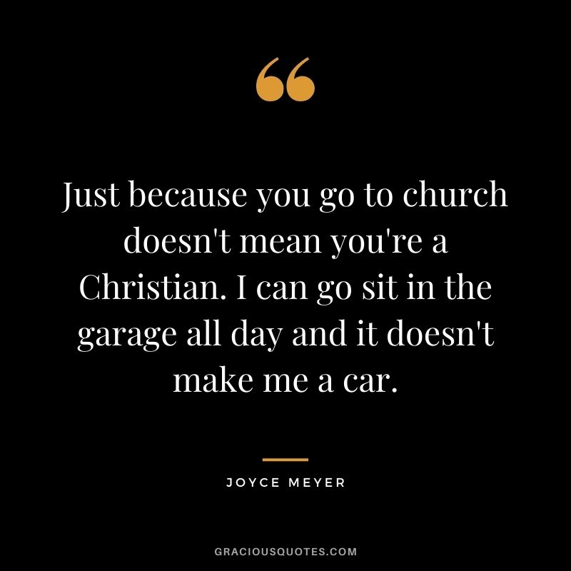 Just because you go to church doesn't mean you're a Christian. I can go sit in the garage all day and it doesn't make me a car.