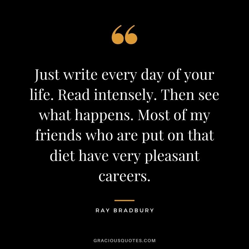 Just write every day of your life. Read intensely. Then see what happens. Most of my friends who are put on that diet have very pleasant careers. - Ray Bradbury