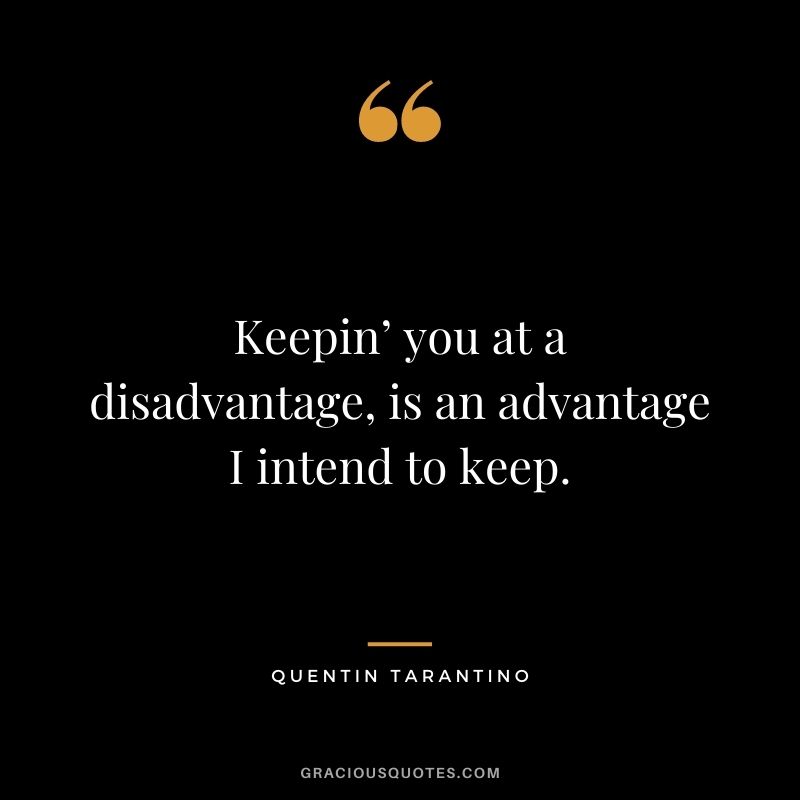 Keepin’ you at a disadvantage, is an advantage I intend to keep.