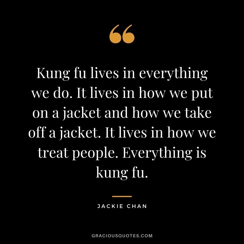 Kung fu lives in everything we do. It lives in how we put on a jacket and how we take off a jacket. It lives in how we treat people. Everything is kung fu.