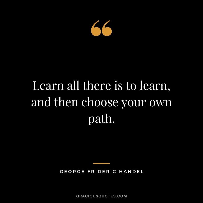 Learn all there is to learn, and then choose your own path.